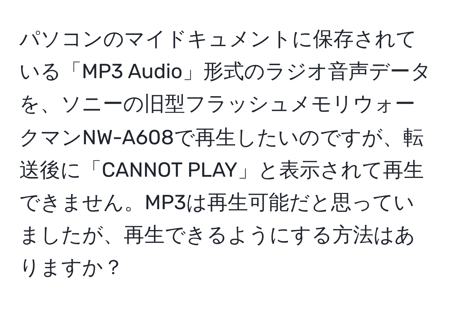 パソコンのマイドキュメントに保存されている「MP3 Audio」形式のラジオ音声データを、ソニーの旧型フラッシュメモリウォークマンNW-A608で再生したいのですが、転送後に「CANNOT PLAY」と表示されて再生できません。MP3は再生可能だと思っていましたが、再生できるようにする方法はありますか？