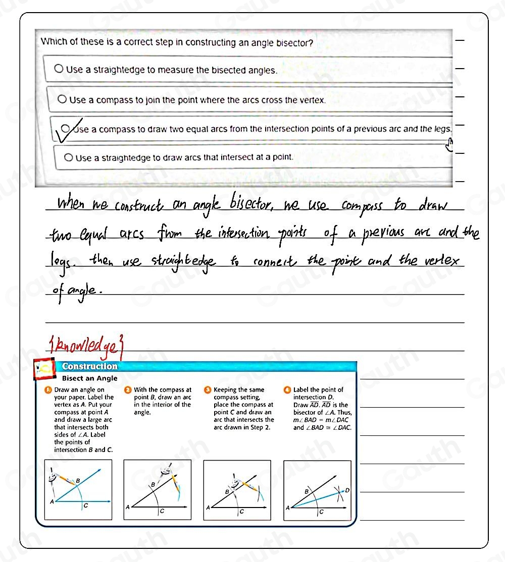 Which of these is a correct step in constructing an angle bisector? 
Use a straightedge to measure the bisected angles. 
O Use a compass to join the point where the arcs cross the vertex. 
OUse a compass to draw two equal arcs from the intersection points of a previous arc and the legs. 
O Use a straightedge to draw arcs that intersect at a point. 
Construction 
Bisect an Angle 
 
Draw an angle on With the compass at Keeping the same Label the point of 
your paper. Label the point B, draw an arc compass setting intersection D. 
vertex as A. Put your in the interior of the place the compass at Draw AD. AD is the_ 
compass at point A angle. point C and draw an bisector of ∠ A. Thus, 
and draw a large arc arc that intersects the m∠ BAD=m∠ DAC
that intersects both arc drawn in Step 2. and ∠ BAD≌ ∠ DAC. 
sides of ∠ A. Label 
 
the points of 
intersection B and C. 
 
D_