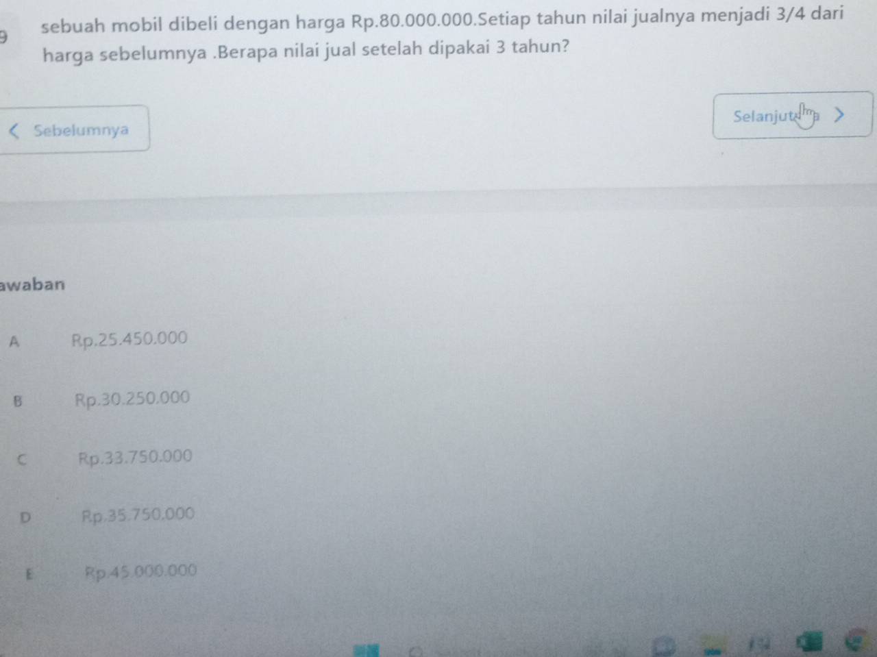 sebuah mobil dibeli dengan harga Rp.80.000.000.Setiap tahun nilai jualnya menjadi 3/4 dari
harga sebelumnya .Berapa nilai jual setelah dipakai 3 tahun?
Selanjute
Sebelumnya
awaban
A Rp.25.450.000
B Rp,30.250,000
C Rp.33.750.000
D Rp.35.750,000
E Rp.45.000.000