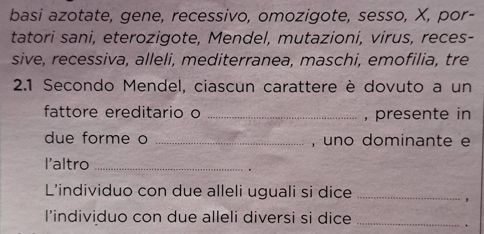 basi azotate, gene, recessivo, omozigote, sesso, X, por- 
tatori sani, eterozigote, Mendel, mutazioni, virus, reces- 
sive, recessiva, alleli, mediterranea, maschi, emofilia, tre 
2.1 Secondo Mendel, ciascun carattere è dovuto a un 
fattore ereditario o _, presente in 
due forme o _, uno dominante e 
l'altro_ 
_ 
L'individuo con due alleli uguali si dice_ 
， 
l’individuo con due alleli diversi si dice_