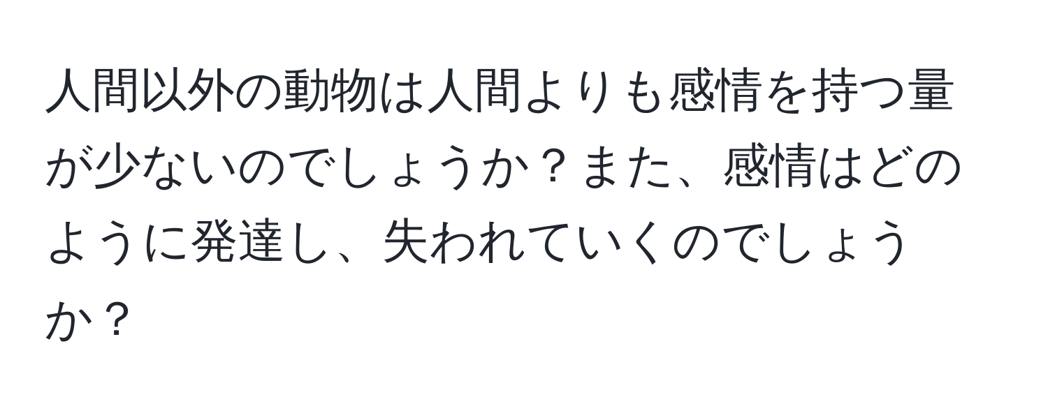 人間以外の動物は人間よりも感情を持つ量が少ないのでしょうか？また、感情はどのように発達し、失われていくのでしょうか？