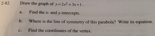 2-82. Draw the graph of y=2x^2+3x+1. 
a. Find the x - and y-intercepts. 
b. Where is the line of symmetry of this parabola? Write its equation. 
c. Find the coordinates of the vertex.