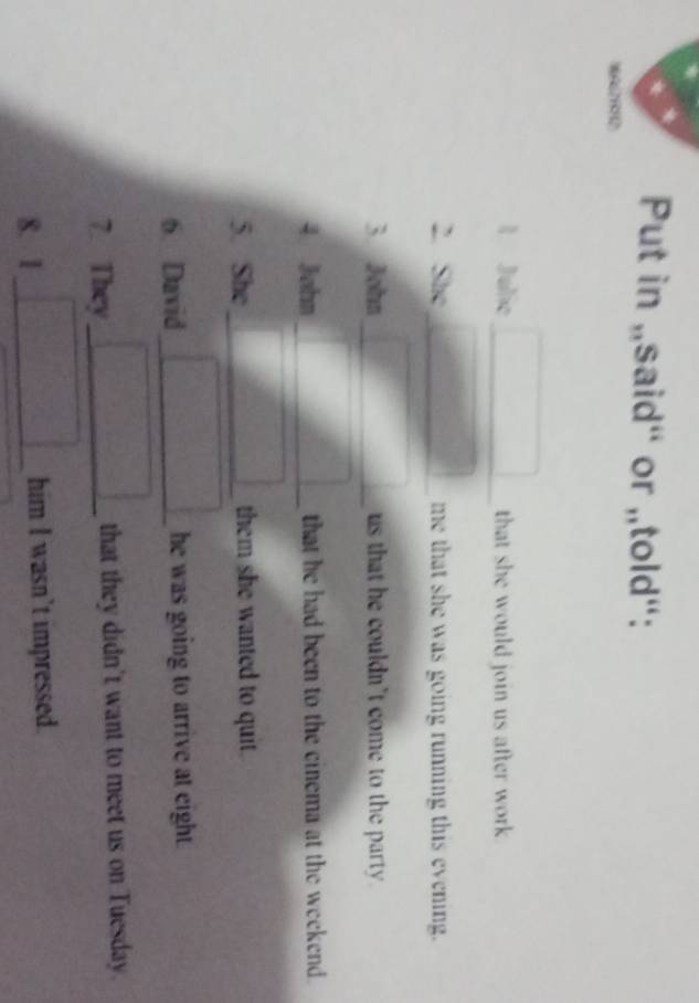 Put in „said“ or „told“: 
1 Julie _that she would join us after work 
2. She_ me that she was going running this evening. 
3. John _ us that he couldn't come to the party . 
4 John _that he had been to the cinema at the weekend. 
5. She_ them she wanted to quit. 
6. David _he was going to arrive at eight. 
7. They_ that they didn't want to meet us on Tuesday. 
8. 1_ him I wasn’t impressed.