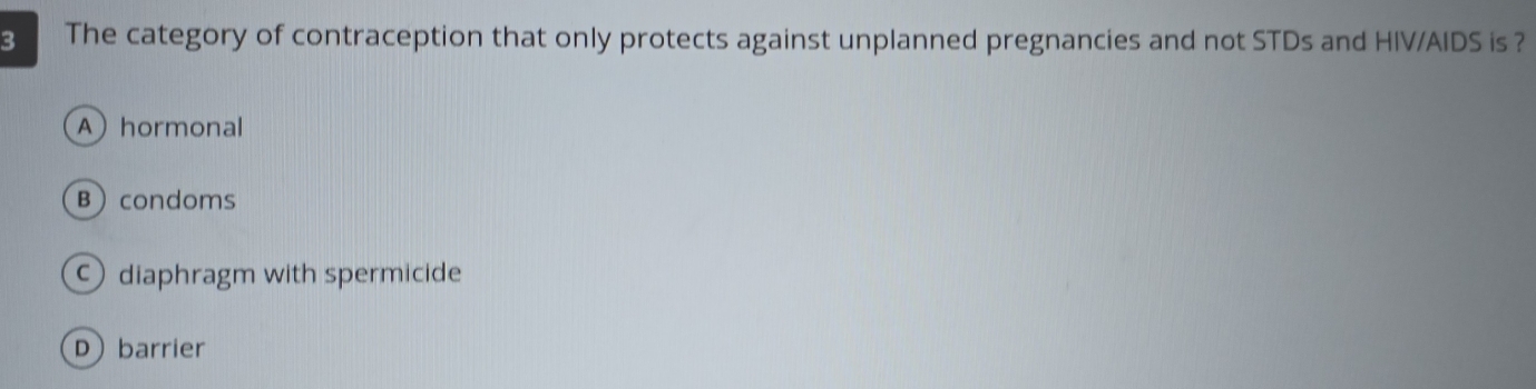 The category of contraception that only protects against unplanned pregnancies and not STDs and HIV/AIDS is ?
Ahormonal
Bcondoms
diaphragm with spermicide
D barrier