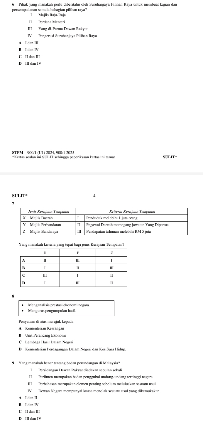 Pihak yang manakah perlu diberitahu oleh Suruhanjaya Pilihan Raya untuk membuat kajian dan
persempadanan semula bahagian pilihan raya?
I Majlis Raja-Raja
II Perdana Menteri
III Yang di-Pertua Dewan Rakyat
IV Pengerusi Suruhanjaya Pilihan Raya
A I dan III
B I dan IV
C II dan III
D III dan IV
STPM - 900/1 (U1) 2024, 900/1 2025
*Kertas soalan ini SULIT sehingga peperiksaan kertas ini tamat st JLIT°
SULIT^(ast) 
4
7
Yang manakah kriteria yang tepat bagi jenis Kerajaan Tempatan?
8
Menganalisis prestasi ekonomi negara.
Mengurus pengumpulan hasil.
Penyataan di atas merujuk kepada
A Kementerian Kewangan
B Unit Perancang Ekonomi
C Lembaga Hasil Dalam Negeri
D Kementerian Perdagangan Dalam Negeri dan Kos Sara Hidup.
9 Yang manakah benar tentang badan perundangan di Malaysia?
IPersidangan Dewan Rakyat diadakan sebulan sekali
II Parlimen merupakan badan penggubal undang-undang tertinggi negara
III Perbahasan merupakan elemen penting sebelum meluluskan sesuatu usul
IV Dewan Negara mempunyai kuasa menolak sesuatu usul yang dikemukakan
A I dan II
B I dan IV
C II dan III
D III dan IV