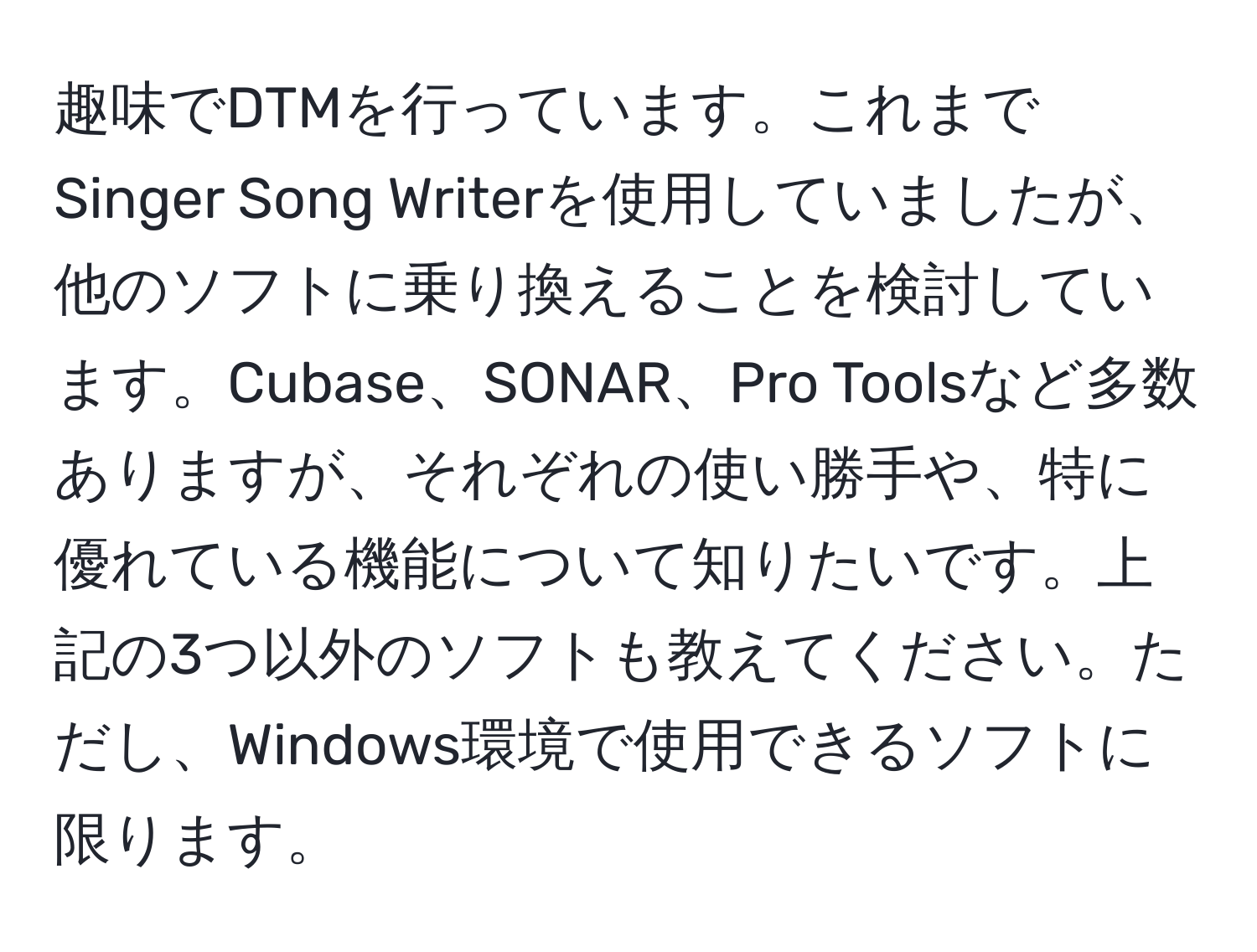 趣味でDTMを行っています。これまでSinger Song Writerを使用していましたが、他のソフトに乗り換えることを検討しています。Cubase、SONAR、Pro Toolsなど多数ありますが、それぞれの使い勝手や、特に優れている機能について知りたいです。上記の3つ以外のソフトも教えてください。ただし、Windows環境で使用できるソフトに限ります。