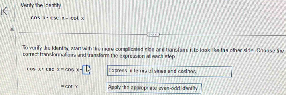 Verify the identity.
cos x· csc x=cot x
To verify the identity, start with the more complicated side and transform it to look like the other side. Choose the
correct transformations and transform the expression at each step.
cos x· csc x=cos x· □ Express in terms of sines and cosines.
=cot x Apply the appropriate even-odd identity.