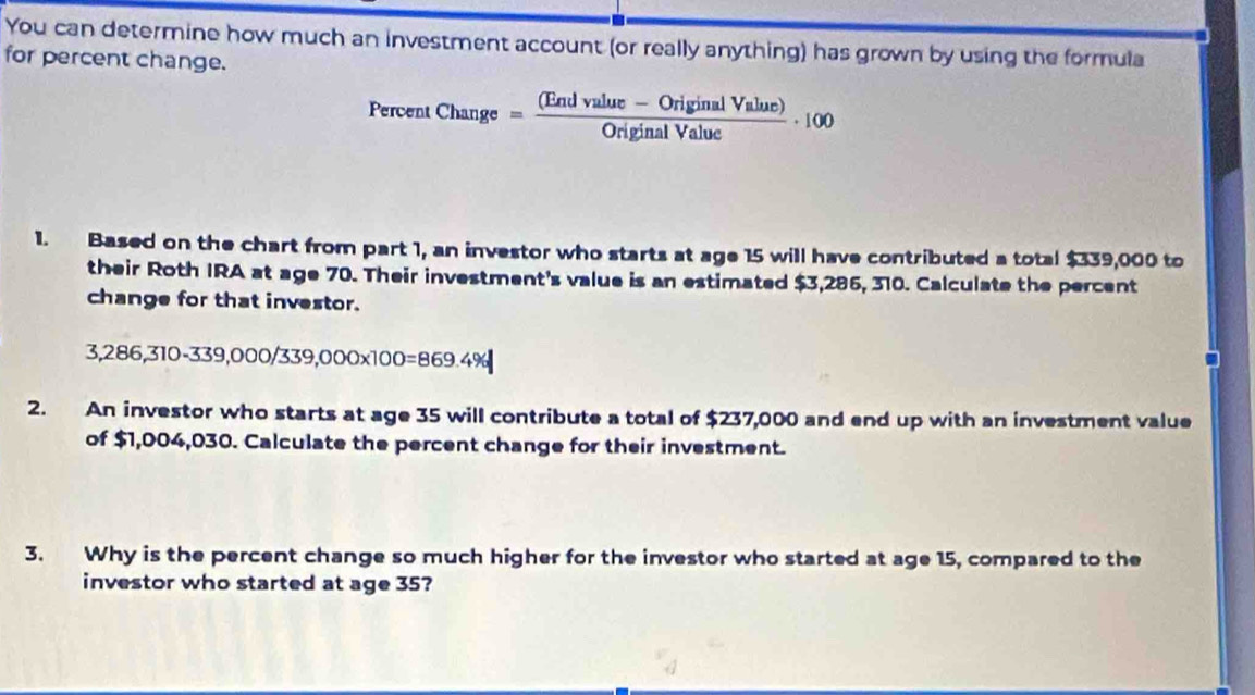 You can determine how much an investment account (or really anything) has grown by using the formula 
for percent change. 
Percent Change= ((Endvulue-OriginalValue))/OriginalValue · 100
1. Based on the chart from part 1, an investor who starts at age 15 will have contributed a total $339,000 to 
their Roth IRA at age 70. Their investment's value is an estimated $3,286, 310. Calculate the percent 
change for that investor.
6,286,310-339,000/33 9. 000* 100=869.4%
2. An investor who starts at age 35 will contribute a total of $237,000 and end up with an investment value 
of $1,004,030. Calculate the percent change for their investment. 
3. Why is the percent change so much higher for the investor who started at age 15, compared to the 
investor who started at age 35?