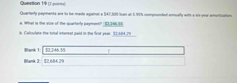 Quarterly payments are to be made against a $47,500 loan at 5.95% compounded annually with a six-year amortization. 
a. What is the size of the quarterly payment? _ $2,246.55
b. Calculate the total interest paid in the first year. $2,684.29
Blank 1: $2,246.55
I 
Blank 2: : $2,684.29