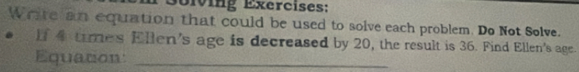 Soiving Exercises: 
Write an equation that could be used to solve each problem. Do Not Solve. 
1 4 times Ellen's age is decreased by 20, the result is 36. Find Ellen's age. 
Equation:_