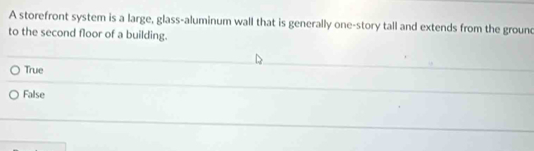 A storefront system is a large, glass-aluminum wall that is generally one-story tall and extends from the ground
to the second floor of a building.
True
False