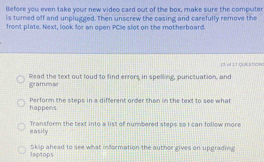 Before you even take your new video card out of the box, make sure the computer
is turned off and unplugged. Then unscrew the casing and carefully remove the
front plate. Next, look for an open PCIe slot on the motherboard.
15 of 17 QUESTION
Read the text out loud to find errors in spelling, punctuation, and
grammar
Perform the steps in a different order than in the text to see what
happens
Transform the text into a list of numbered steps so I can follow more
easily
Skip ahead to see what information the author gives on upgrading
laptops