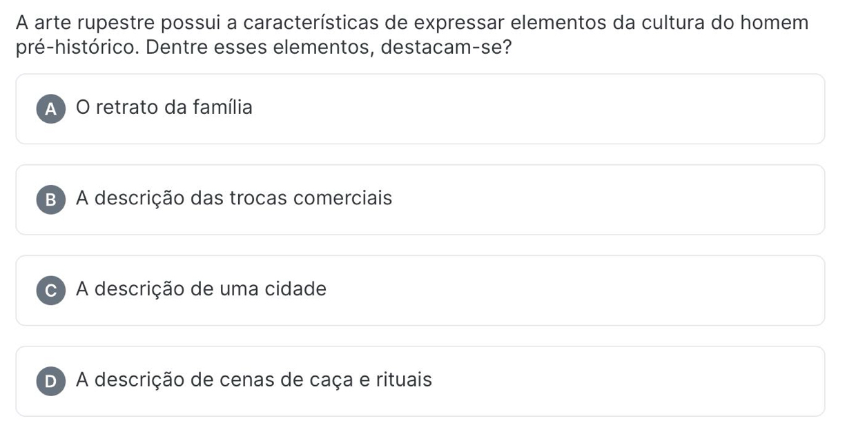 A arte rupestre possui a características de expressar elementos da cultura do homem
pré-histórico. Dentre esses elementos, destacam-se?
A ) O retrato da família
B) A descrição das trocas comerciais
C A descrição de uma cidade
D A descrição de cenas de caça e rituais