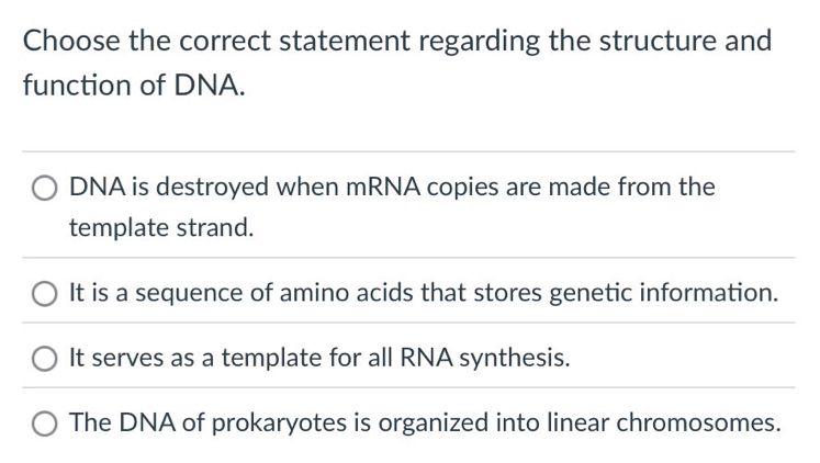 Choose the correct statement regarding the structure and
function of DNA.
DNA is destroyed when mRNA copies are made from the
template strand.
It is a sequence of amino acids that stores genetic information.
It serves as a template for all RNA synthesis.
The DNA of prokaryotes is organized into linear chromosomes.