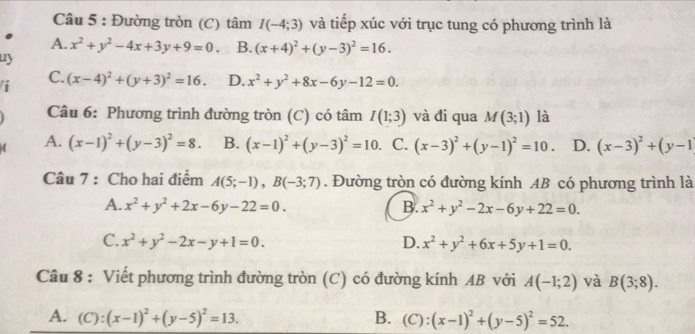 Đường tròn (C) tâm I(-4;3) và tiếp xúc với trục tung có phương trình là
A. x^2+y^2-4x+3y+9=0 B. (x+4)^2+(y-3)^2=16. 
uy
C.
i (x-4)^2+(y+3)^2=16. D. x^2+y^2+8x-6y-12=0. 
Câu 6: Phương trình đường tròn (C) có tâm I(1;3) và đi qua M(3;1) là
A. (x-1)^2+(y-3)^2=8. B. (x-1)^2+(y-3)^2=10. C. (x-3)^2+(y-1)^2=10. D. (x-3)^2+(y-1
Câu 7 : Cho hai điểm A(5;-1), B(-3;7). Đường tròn có đường kính AB có phương trình là
A. x^2+y^2+2x-6y-22=0. B. x^2+y^2-2x-6y+22=0.
C. x^2+y^2-2x-y+1=0. D. x^2+y^2+6x+5y+1=0. 
Câu 8 : Viết phương trình đường tròn (C) có đường kính AB với A(-1;2) và B(3;8).
A. (C):(x-1)^2+(y-5)^2=13. B. (C):(x-1)^2+(y-5)^2=52.