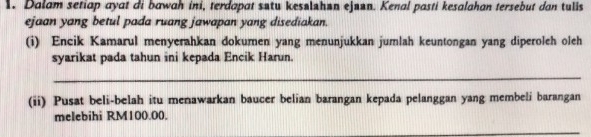 Dalam setiap ayat di bawah ini, terdapat sstu kesslshan ejaan. Kenal pasti kesalahan tersebut dan tulis 
ejaan yang betul pada ruang jawapan yang disediakan. 
(i) Encik Kamarul menyerahkan dokumen yang menunjukkan jumlah keuntongan yang diperoleh oleh 
syarikat pada tahun ini kepada Encik Harun. 
_ 
(ii) Pusat beli-belah itu menawarkan baucer belian barangan kepada pelanggan yang membeli barangan 
melebihi RM100.00. 
_