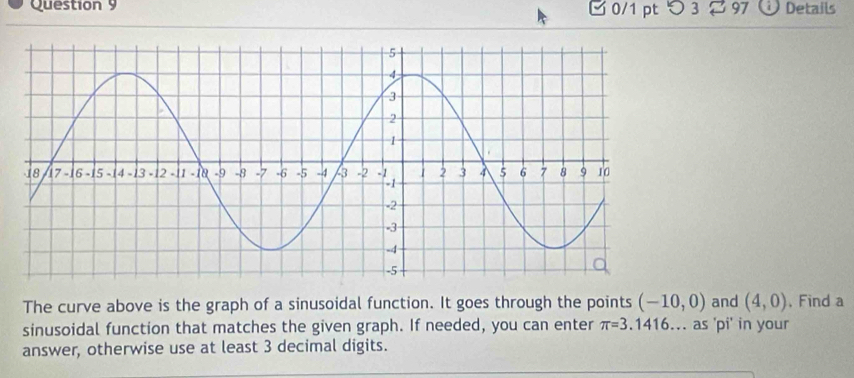 □ 0/1 pt つ 3 97 Details 
The curve above is the graph of a sinusoidal function. It goes through the points (-10,0) and (4,0) , Find a 
sinusoidal function that matches the given graph. If needed, you can enter π =3.1416... as 'pi' in your 
answer, otherwise use at least 3 decimal digits.