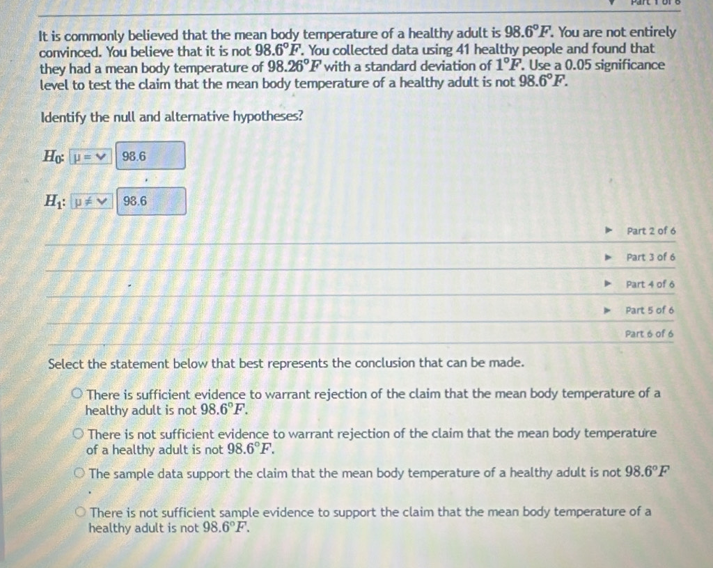 It is commonly believed that the mean body temperature of a healthy adult is 98.6°F. . You are not entirely
convinced. You believe that it is not 98.6°F. You collected data using 41 healthy people and found that
they had a mean body temperature of 98.26°F with a standard deviation of 1°F. Use a 0.05 significance
level to test the claim that the mean body temperature of a healthy adult is not 98.6°F. 
Identify the null and alternative hypotheses?
H_0 : mu =v 98.6
H_1 : u!= v 98.6
_
Part 2 of 6
_
Part 3 of 6
_
_
_
Part 4 of 6
__
Part 5 of 6
_
_
Part 6 of 6
Select the statement below that best represents the conclusion that can be made.
There is sufficient evidence to warrant rejection of the claim that the mean body temperature of a
healthy adult is not 98.6°F.
There is not sufficient evidence to warrant rejection of the claim that the mean body temperature
of a healthy adult is not 98.6°F.
The sample data support the claim that the mean body temperature of a healthy adult is not 98.6°F
There is not sufficient sample evidence to support the claim that the mean body temperature of a
healthy adult is not 98.6°F.