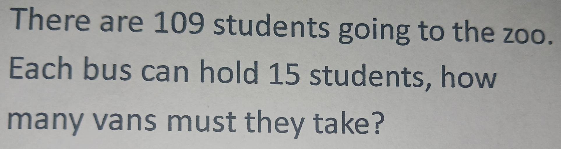 There are 109 students going to the zoo. 
Each bus can hold 15 students, how 
many vans must they take?