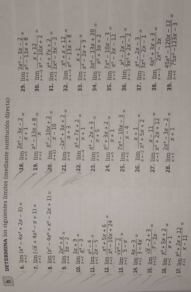 dETERMINA los siguientes límites (mediante sustitución directa):
6. limlimits _xto 2(x^4-4x^3+2x-3)= 18. limlimits _xto 5 (2x^2-3x-2)/x+1 = 29. limlimits _xto 1 (2x^2-3x-2)/x^2-13x+8 =
7. limlimits _xto 1(sqrt(x)+4x^2-x+1)= 19. limlimits _xto 2 (x^2-13x+8)/x = 30. limlimits _xto -3 (x+12)/x^2-10x+2 =
8. limlimits _xto 0(x^7-4x^6+x^5-2x+1)= 20. limlimits _xto 11 (x^2-10x+2)/x-10 = 31. limlimits _xto 2 (x^2+7x+2)/2x^2-3x-2 =
9. limlimits _xto 0 (2x^2+x)/3x-2 = 21. limlimits _xto 8 (-2x^2+3x+2)/x+3 = 32. limlimits _xto -4 (x^2+x+12)/x^2-13x+8 =
10. limlimits _xto 3 (3x+9)/x^2-3 = 22. limlimits _xto -4 (x^2+7x+2)/x+1 = 33. limlimits _xto 2 (x+1)/x^2-2x+3 =
11. limlimits _xto 1 (x^2-4)/2x-5 = 23. limlimits _xto 3 (x^2-2x+3)/x+5 = 34. limlimits _xto 0 (3x^2-13x+20)/x^2+3x+2 =
12. limlimits _xto 5 (x^2+5x+6)/x^2-10x+24 = 24. limlimits _xto 0 (x^2+3x+2)/x+1 = 35. limlimits _xto 3 (7x^2-10x-3)/x^2-3x-12 =
13. limlimits _xto 2 (sqrt(x^2-2))/5-x = 25. limlimits _xto 3 (7x^2-10x-3)/x-4 = 36. limlimits _xto -2 (x^2-2x-1)/9x^2+2x-2 =
14. limlimits _xto 1 (4x-3)/3-4x = 26. limlimits _xto -2 (x+1)/x^2+5x+2 = 37. limlimits _xto 7 (x^2-2x-3)/3x^2-2x-1 =
15. limlimits _xto 11 (sqrt(x)-2+3)/7-2x =
27. limlimits _xto 3 (x-11)/x^2+2x+12 = 38. limlimits _xto -3 (4x^2+3x+3)/2x^2-3x =
16. limlimits _xto 1 (x^2+5x+2)/x+1 =
28. limlimits _xto 5 (2x^2-3x-2)/x+1 = 39. limlimits _xto 0 (45x^2-120x-12)/75x^2-123x-3 =
17. limlimits _xto 1 (x^2+2x+12)/x-11 =