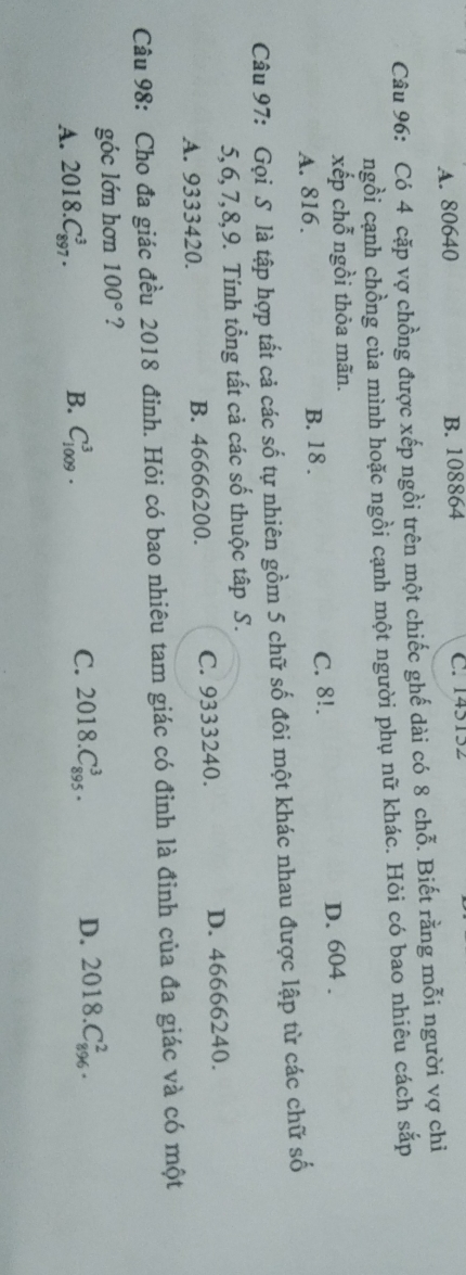 A. 80640 B. 108864 C. 145152
Câu 96: Có 4 cặp vợ chồng được xếp ngồi trên một chiếc ghế dài có 8 chỗ. Biết rằng mỗi người vợ chi
ngồi cạnh chồng của mình hoặc ngồi cạnh một người phụ nữ khác. Hỏi có bao nhiêu cách sắp
xếp chỗ ngồi thỏa mãn.
A. 816. B. 18. C. 8!. D. 604.
Câu 97: Gọi S là tập hợp tất cả các số tự nhiên gồm 5 chữ số đôi một khác nhau được lập từ các chữ số
5, 6, 7, 8, 9. Tính tổng tất cả các số thuộc tập S.
A. 9333420. B. 46666200. C. 9333240. D. 46666240.
Câu 98: Cho đa giác đều 2018 đinh. Hỏi có bao nhiêu tam giác có đỉnh là đỉnh của đa giác và có một
góc lớn hơn 100° ?
A. 2018.C_(897)^3. B. C_(1009)^3. C. 2018.C_(895)^3. D. 2018.C_(896)^2.