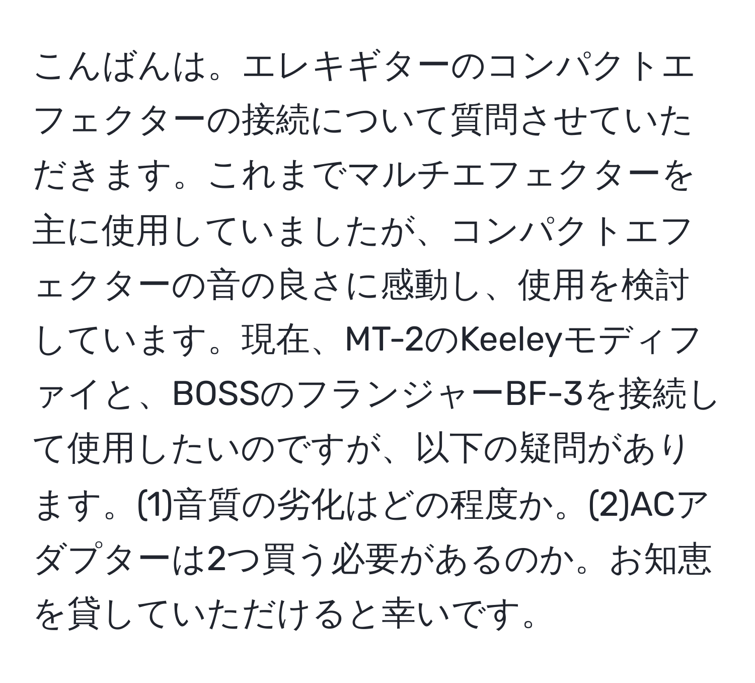 こんばんは。エレキギターのコンパクトエフェクターの接続について質問させていただきます。これまでマルチエフェクターを主に使用していましたが、コンパクトエフェクターの音の良さに感動し、使用を検討しています。現在、MT-2のKeeleyモディファイと、BOSSのフランジャーBF-3を接続して使用したいのですが、以下の疑問があります。(1)音質の劣化はどの程度か。(2)ACアダプターは2つ買う必要があるのか。お知恵を貸していただけると幸いです。