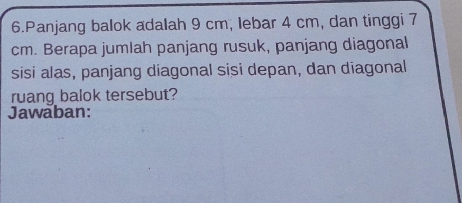 Panjang balok adalah 9 cm; lebar 4 cm, dan tinggi 7
cm. Berapa jumlah panjang rusuk, panjang diagonal 
sisi alas, panjang diagonal sisi depan, dan diagonal 
ruang balok tersebut? 
Jawaban: