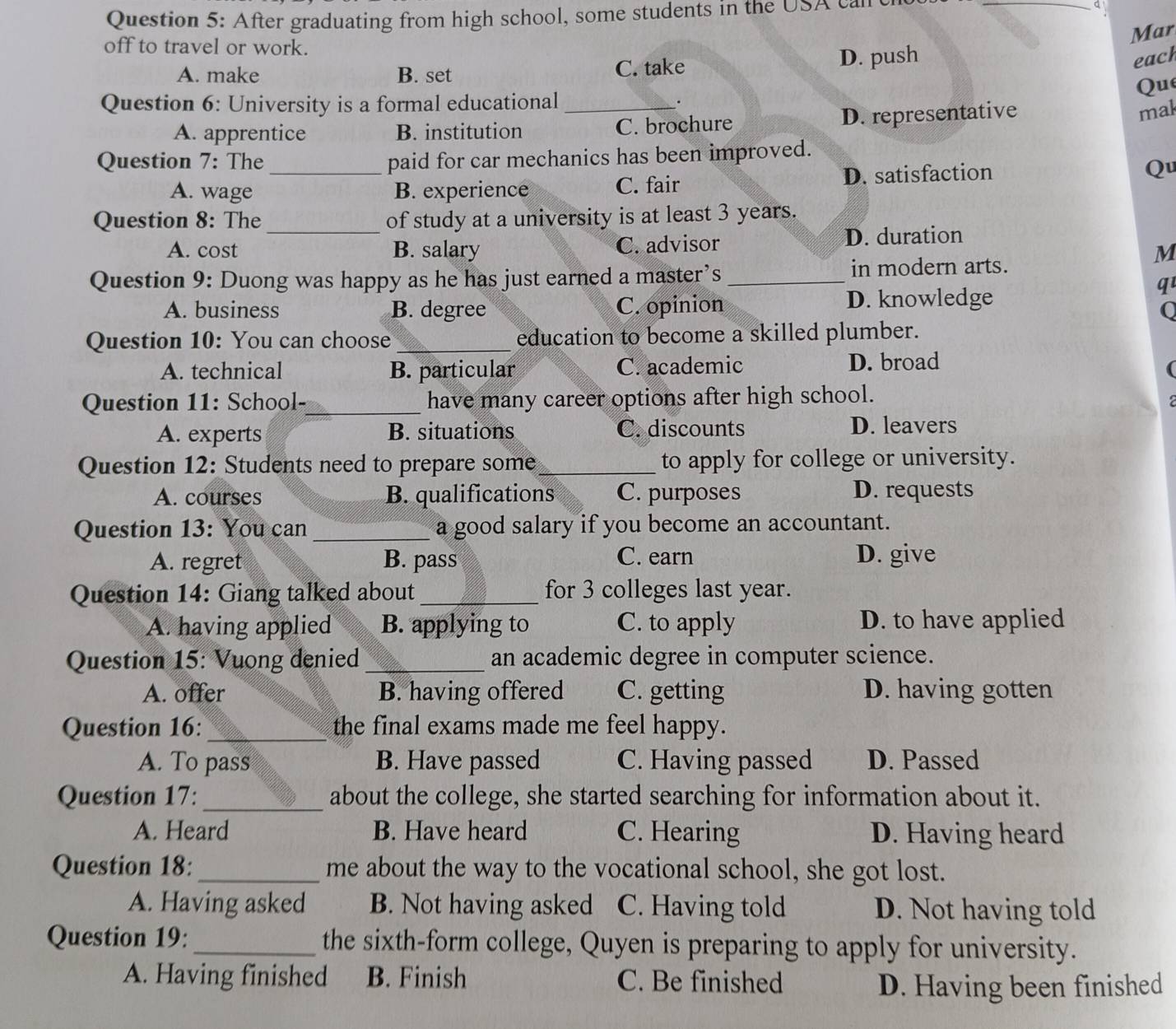 After graduating from high school, some students in the USA ca
_a
Mar
off to travel or work.
A. make B. set C. take D. push
each
Que
Question 6: University is a formal educational_ .
A. apprentice B. institution C. brochure D. representative
mak
Question 7: The_ paid for car mechanics has been improved.
A. wage B. experience C. fair D. satisfaction
Qu
Question 8: The _of study at a university is at least 3 years.
A. cost B. salary C. advisor D. duration
M
Question 9: Duong was happy as he has just earned a master’s _in modern arts.
A. business B. degree C. opinion D. knowledge
q
Q
Question 10: You can choose _education to become a skilled plumber.
A. technical B. particular C. academic D. broad
(
Question 11: School-_ have many career options after high school.
A. experts B. situations C. discounts D. leavers
Question 12: Students need to prepare some_ to apply for college or university.
A. courses B. qualifications C. purposes D. requests
Question 13: You can_ a good salary if you become an accountant.
A. regret B. pass C. earn D. give
Question 14: Giang talked about _for 3 colleges last year.
A. having applied B. applying to C. to apply D. to have applied
Question 15: Vuong denied _an academic degree in computer science.
A. offer B. having offered C. getting D. having gotten
Question 16: _the final exams made me feel happy.
A. To pass B. Have passed C. Having passed D. Passed
Question 17: _about the college, she started searching for information about it.
A. Heard B. Have heard C. Hearing D. Having heard
Question 18: _me about the way to the vocational school, she got lost.
A. Having asked B. Not having asked C. Having told D. Not having told
Question 19: _the sixth-form college, Quyen is preparing to apply for university.
A. Having finished B. Finish C. Be finished
D. Having been finished