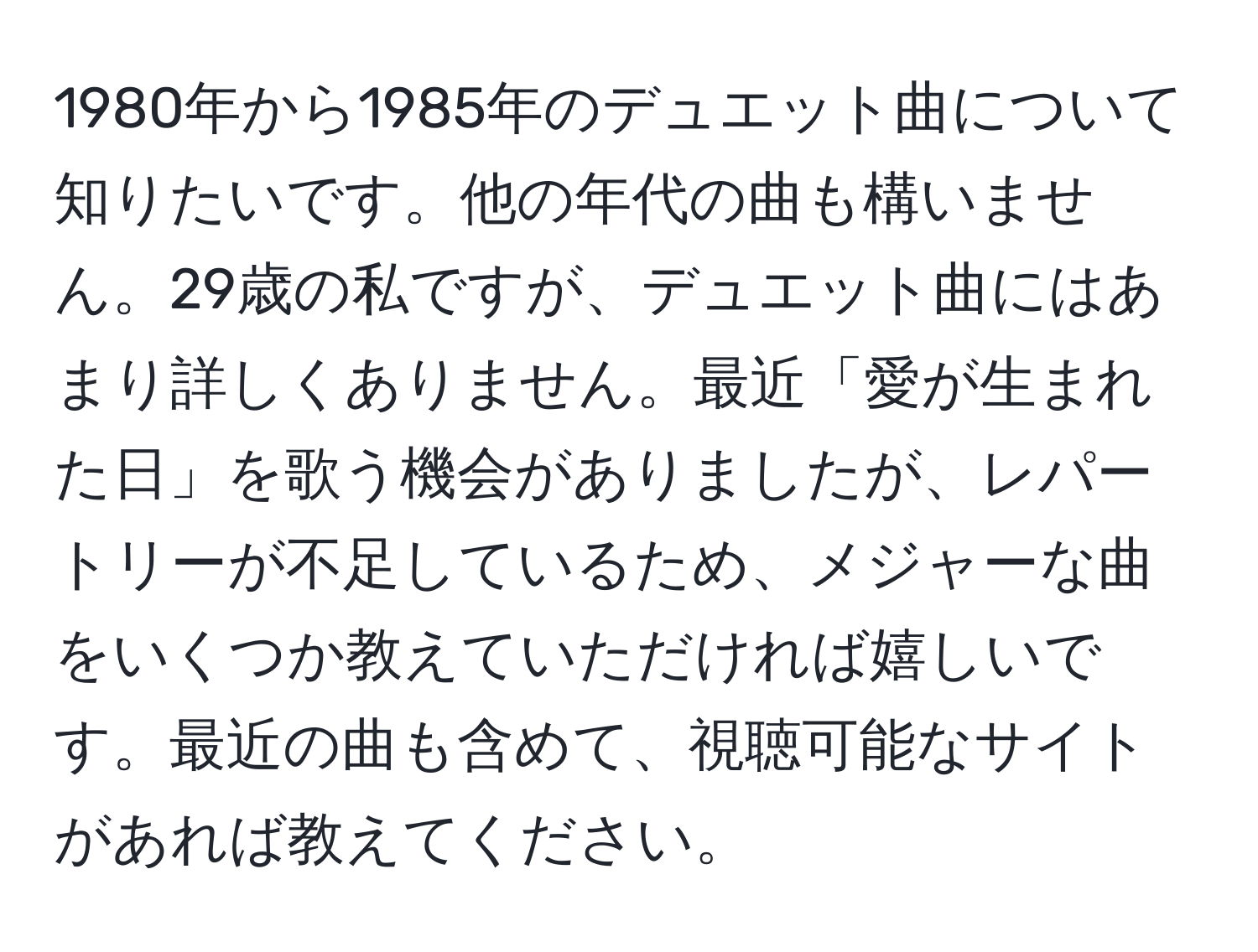 1980年から1985年のデュエット曲について知りたいです。他の年代の曲も構いません。29歳の私ですが、デュエット曲にはあまり詳しくありません。最近「愛が生まれた日」を歌う機会がありましたが、レパートリーが不足しているため、メジャーな曲をいくつか教えていただければ嬉しいです。最近の曲も含めて、視聴可能なサイトがあれば教えてください。