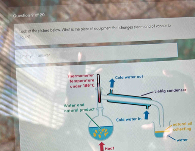 Look at the picture below. What is the piece of equipment that changes steam and oil vapour to
liquid?
Enter your answer
l
Heat