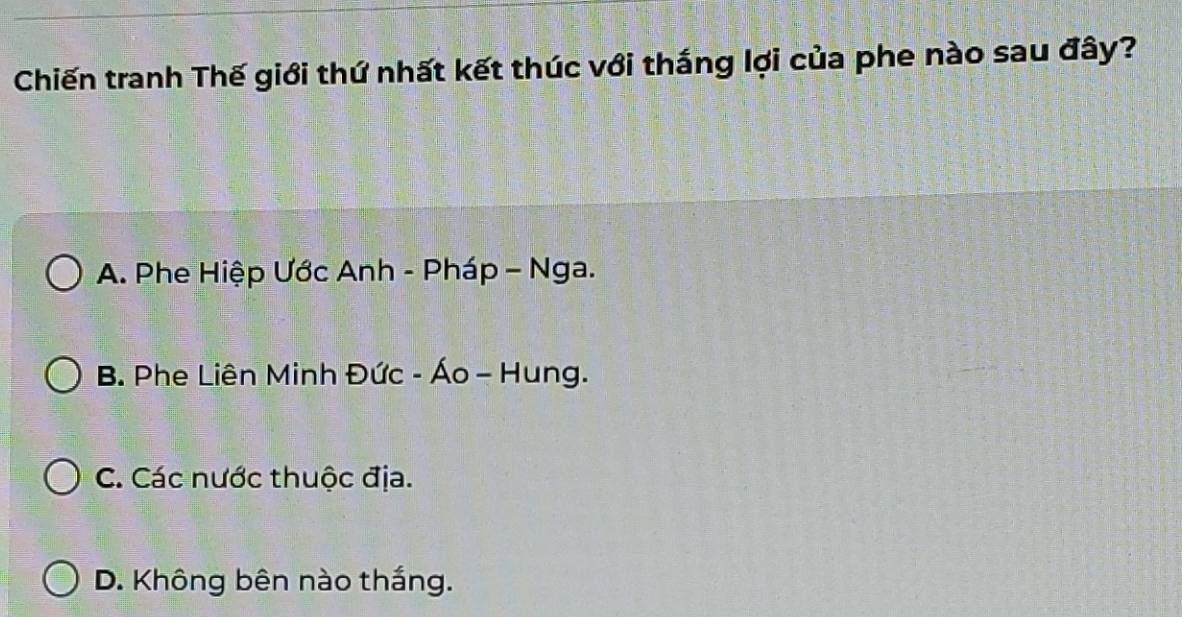 Chiến tranh Thế giới thứ nhất kết thúc với thắng lợi của phe nào sau đây?
A. Phe Hiệp Ước Anh - Pháp - Nga.
B. Phe Liên Minh Đức - Áo - Hung.
C. Các nước thuộc địa.
D. Không bên nào thắng.