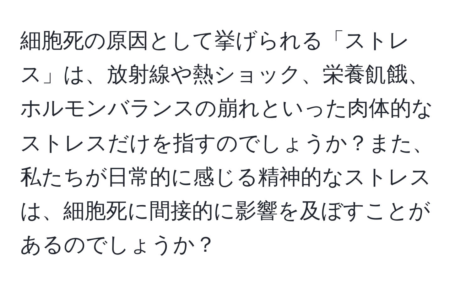 細胞死の原因として挙げられる「ストレス」は、放射線や熱ショック、栄養飢餓、ホルモンバランスの崩れといった肉体的なストレスだけを指すのでしょうか？また、私たちが日常的に感じる精神的なストレスは、細胞死に間接的に影響を及ぼすことがあるのでしょうか？