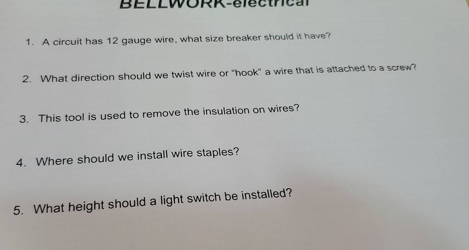 BELLWORK-electrical 
1. A circuit has 12 gauge wire, what size breaker should it have? 
2. What direction should we twist wire or “hook” a wire that is attached to a screw? 
3. This tool is used to remove the insulation on wires? 
4. Where should we install wire staples? 
5. What height should a light switch be installed?