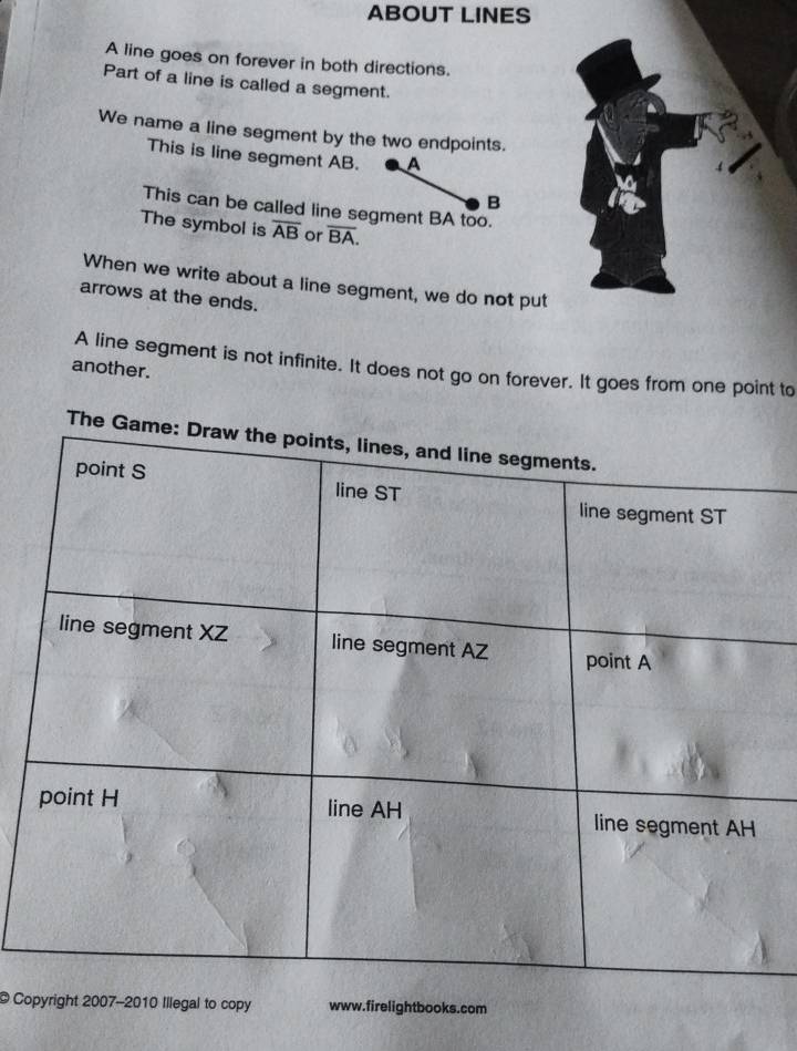 ABOUT LINES 
A line goes on forever in both directions. 
Part of a line is called a segment. 
We name a line segment by the two endpoints. 
This is line segment AB. A 
B 
This can be called line segment BA too. 
The symbol is overline AB or overline BA. 
When we write about a line segment, we do not put 
arrows at the ends. 
A line segment is not infinite. It does not go on forever. It goes from one point to 
another. 
T 
© Copyright 2007-2010 Illegal to copy www.firelightbooks.com