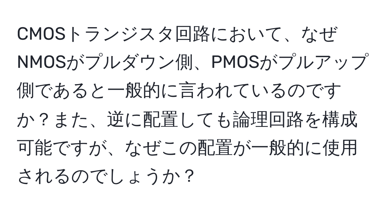 CMOSトランジスタ回路において、なぜNMOSがプルダウン側、PMOSがプルアップ側であると一般的に言われているのですか？また、逆に配置しても論理回路を構成可能ですが、なぜこの配置が一般的に使用されるのでしょうか？