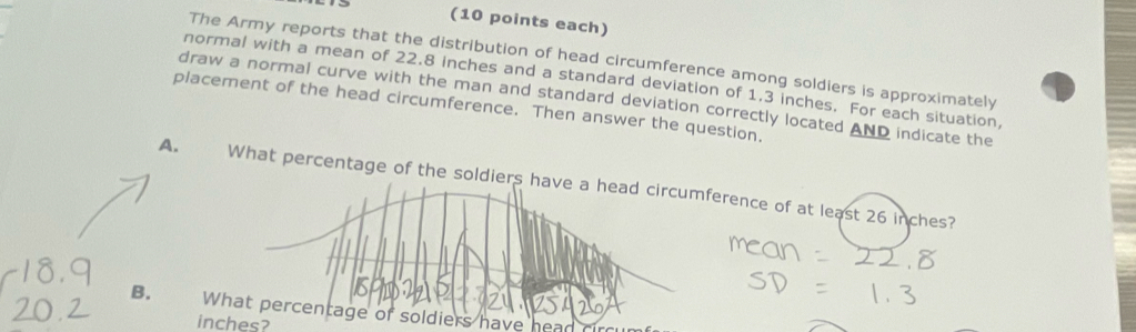 (10 points each) 
The Army reports that the distribution of head circumference among soldiers is approximately 
normal with a mean of 22.8 inches and a standard deviation of 1.3 inches. For each situation 
draw a normal curve with the man and standard deviation correctly located 
placement of the head circumference. Then answer the question. _ AND indicate the 
A. What percentage of the soldiers have a head circumference of at least 26 inches? 
B. What percentage of soldiers have
inches?