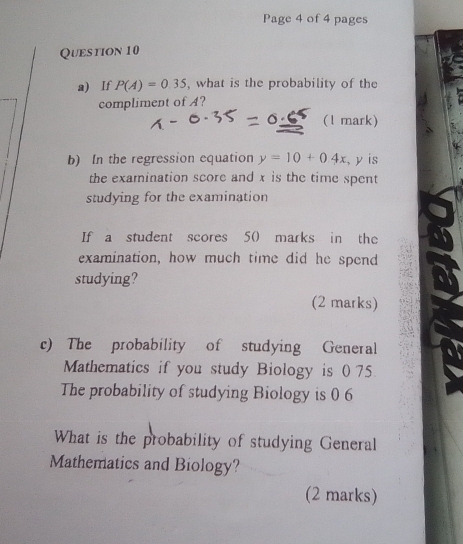 Page 4 of 4 pages 
Question 10 
a) If P(A)=0.35 , what is the probability of the 
compliment of A? 
(l mark) 
b) In the regression equation y=10+04x , y is 
the examination score and x is the time spent 
studying for the examination 
If a student scores 50 marks in the 
examination, how much time did he spend 
studying? 
(2 marks) 
c) The probability of studying General 
Mathematics if you study Biology is 0 75
The probability of studying Biology is 0 6
What is the probability of studying General 
Mathematics and Biology? 
(2 marks)