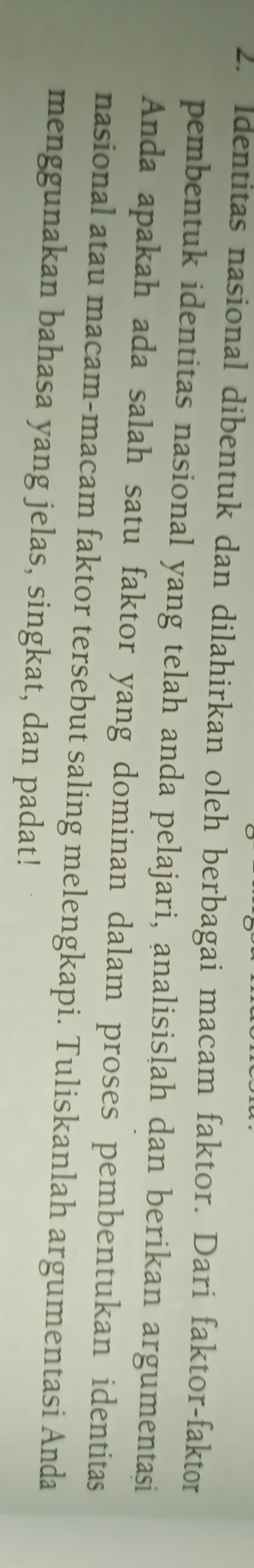 Identitas nasional dibentuk dan dilahirkan oleh berbagai macam faktor. Dari faktor-faktor 
pembentuk identitas nasional yang telah anda pelajari, analisisļah dan berikan argumentasi 
Anda apakah ada salah satu faktor yang dominan dalam proses pembentukan identitas 
nasional atau macam-macam faktor tersebut saling melengkapi. Tuliskanlah argumentasi Anda 
menggunakan bahasa yang jelas, singkat, dan padat!