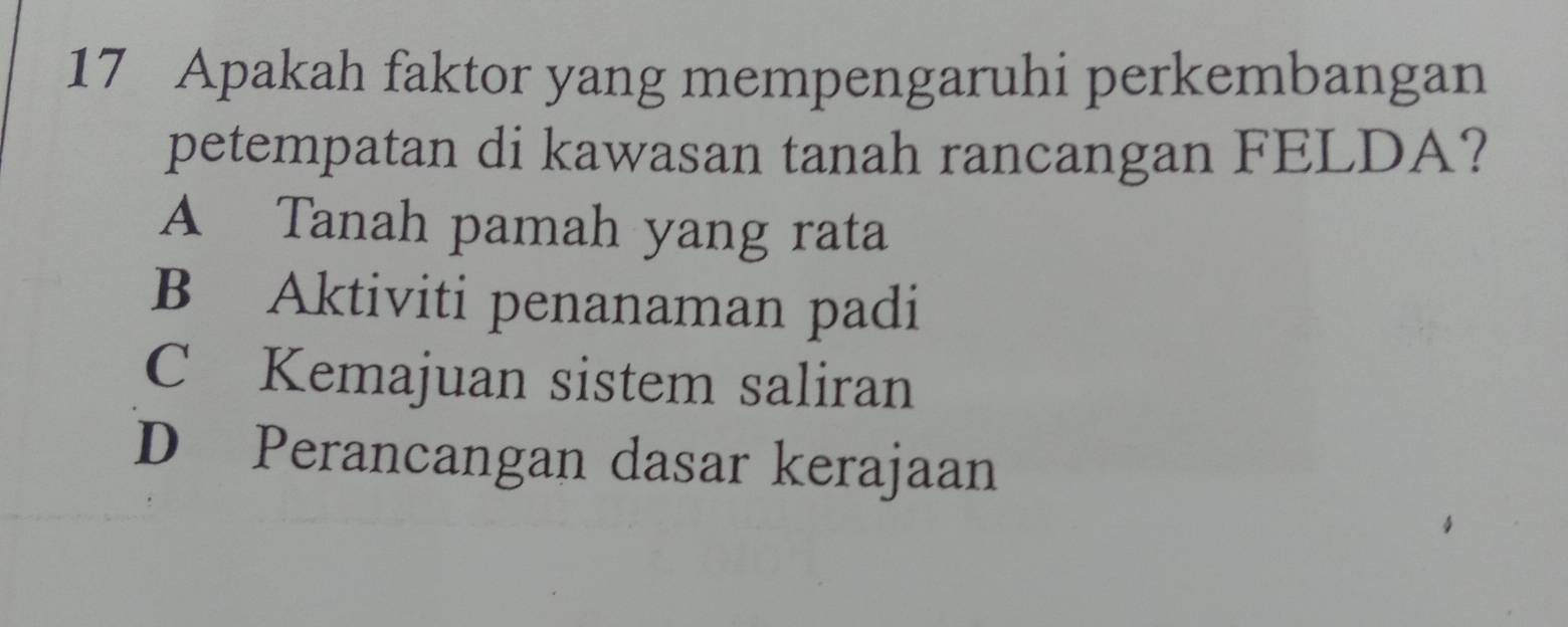 Apakah faktor yang mempengaruhi perkembangan
petempatan di kawasan tanah rancangan FELDA?
A Tanah pamah yang rata
B Aktiviti penanaman padi
C Kemajuan sistem saliran
D Perancangan dasar kerajaan