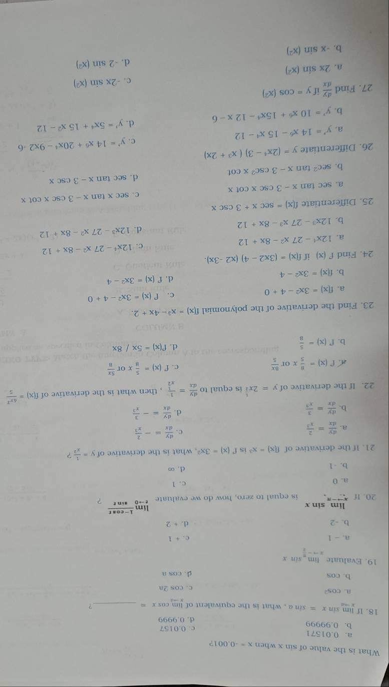 What is the value of sin x when x=-0.001 ?
a. 0.01571
b. 0.99999 c. 0.0157
d. 0.9999
18. If limlimits _xto asin x=sin a , what is the equivalent of ! cos x= _？
(im
a. cos^2
c. cos 2a
b. cos d. cos n
19. Evaluate limlimits _xto - π /2 sin x
a. - 1 c . +1
b. -2
d. +2
lim sin x
20. If xto - is equal to zero, how do we evaluate limlimits _tto 0 (1-cos t)/sin t  ?
a. 0 c. 1
b. -1 d. ∞
21. If the derivative of f(x)=x^3 is f'(x)=3x^2 , what is the derivative of y= 1/x^2  ?
a.  dy/dx = 2/x^3 
c.  dy/dx =- 2/x^3 
b.  dy/dx = 3/x^3 
d.  dy/dx =- 3/x^3 
22. If the derivative of y=2x^(frac 1)2 is equal to  dy/dx =frac 1x^(frac 1)2 , then what is the derivative of f(x)= 4x^2/5 
a f(x)= 8/5 xor 8x/5 
c. f'(x)= 5/8 xor 5x/8 
b. f'(x)= 5/8 
d. f'(x)=5x/8x
23. Find the derivative of the polynomial f(x)=x^3-4x+2.
a. f(x)=3x^2-4+0 c. f'(x)=3x^2-4+0
d.
b. f(x)=3x^2-4 f'(x)=3x^2-4
24. Find f'(x) if f(x)=(3x2-4)(x2-3x).
a. 12x^4-27x^2-8x+12 12x^4-27x^2-8x+12
d. 12x^3-27x^2-8x+12
b. 12x^3-27x^3-8x+12
25. Differentiate f(x)=sec x+3csc x
a. sec tan x-3csc xcot x C. sec xtan x-3csc xcot x
d.
b. sec^2tan x-3csc^2xcot sec tan x-3csc x
26. Differentiate y=(2x^4-3)(x^3+2x)
c. y'=14x^6+20x^4-9x2-6
a. y'=14x^6-15x^4-12
d.
b. y'=10x^6+15x^4-12x-6 y'=5x^4+15x^2-12
27. Find  dy/dx  if y=cos (x^2)
c . -2xsin (x^2)
a. 2xsin (x^2)
d. -2sin (x^2)
b. -xsin (x^2)