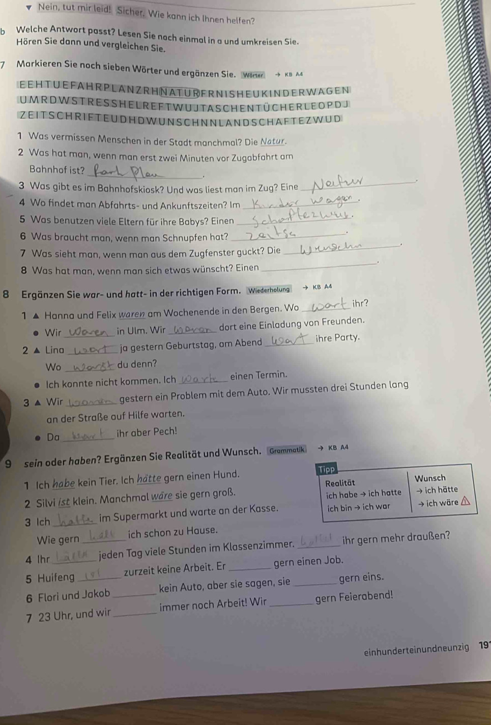 Nein, tut mir leid! Sicher. Wie kann ich Ihnen helfen?
b Welche Antwort passt? Lesen Sie noch einmal in a und umkreisen Sie.
Hören Sie dann und vergleichen Sie.
7 Markieren Sie noch sieben Wörter und ergänzen Sie. Wörter → KB A4
EEHTUEFAH R PLANZRH NATURERNISHEUKINDER WAGEN
UM R D W ST RE S SH EL RE F T W U JTASCH EN T Ü CH ER LE O P DJ
ZEITSCH RIFTEUDH D WUNSCHNN LAND SCHAFTEZWUD
1 Was vermissen Menschen in der Stadt manchmal? Die Natur.
2 Was hat man, wenn man erst zwei Minuten vor Zugabfahrt am
_
Bahnhof ist?
_
.
3 Was gibt es im Bahnhofskiosk? Und was liest man im Zug? Eine
4 Wo findet man Abfahrts- und Ankunftszeiten? Im_
5 Was benutzen viele Eltern für ihre Babys? Einen_
_
6 Was braucht man, wenn man Schnupfen hat?_
7 Was sieht man, wenn man aus dem Zugfenster guckt? Die
8 Was hat man, wenn man sich etwas wünscht? Einen
_
8 Ergänzen Sie war- und hatt- in der richtigen Form. Wiederholung → KB A4
1▲ Hanna und Felix waren am Wochenende in den Bergen. Wo_ ihr?
Wir in Ulm. Wir _dort eine Einladung von Freunden.
2 ▲ Lina_ _ja gestern Geburtstag, am Abend _ihre Party.
Wo _du denn?
Ich konnte nicht kommen. Ich _einen Termin
3 ▲ Wir_ gestern ein Problem mit dem Auto. Wir mussten drei Stunden lang
an der Straße auf Hilfe warten.
Da _ihr aber Pech!
9 sein oder haben? Ergänzen Sie Realität und Wunsch. Grammatik → KB A4
1 Ich habe kein Tier. Ich hatte gern einen Hund. Tipp
Realität Wunsch
ich habe → ich hatte
2 Silvi ist klein. Manchmal ware sie gern groß. → ich hätte
3 Ich_ im Supermarkt und warte an der Kasse. ich bin → ich war → ich wäre
Wie gern ich schon zu Hause.
4 lhr _jeden Tag viele Stunden im Klassenzimmer. _ihr gern mehr draußen?
5 Huifeng _zurzeit keine Arbeit. Er _gern einen Job.
6 Flori und Jakob kein Auto, aber sie sagen, sie _gern eins.
7 23 Uhr, und wir __immer noch Arbeit! Wir _gern Feierabend!
einhunderteinundneunzig 191