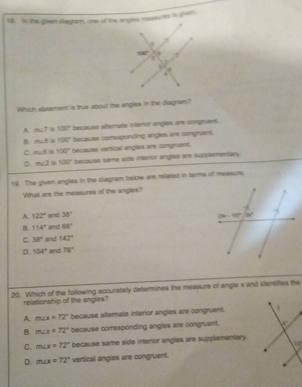 In the given diagram, one of the angles measures is givar
Which statement is true about the angles in the diagram?
A. m∠ 7 s 100° because alternate interior angles are congruent.
B. m∠ 8 s 100° because corresponding angles; are congruent,
C. m∠ 6 is 100° because vertical angles are congruent.
D m∠ 2 s 100° because same side interior angles are supplementany
19. The given angles in the diagram below are related in terms of measure.
What are the measures of the angles?
A. 122° and 38°
B. 114° and 66°
C. 38° and 142°
D. 104° and 76°
20. Which of the following accurately determines the measure of angle x and identifies the
relationship of the angles?
A. m∠ x=72° because alternate interior angles are congruent. 
B. m∠ x=72° because corresponding angles are congruent.
C. m∠ x=72° because same side interior angles are supplementary.
D. m∠ x=72° vertical angles are congruent.