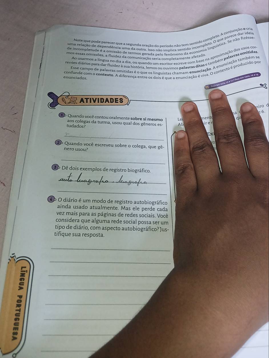 Note que pode parecer que a segunda oração do período não tem sentido completo. A conjunção e cria
uma relação de dependência uma da outra. Isso não implica sentido incompleto. O que parece dar ideia
de incompletude é a omissão de termos gerada pelo fenômeno da economia linguística. Se não fizésse-
Ao usarmos a língua no dia a dia, ou quando um escritor escreve com base na aproximação dos usos cor-
mos essas omissões, a fluídez da comunicação seria completamente afetada
rentes diários para dar fluidez à sua história, lemos ou ouvimos palavras ditas e também palavras omitidas
Esse campo de palavras omitidas é o que os linguistas chamam enunciação. A enunciação também se
confunde com o contexto. A diferença entre os dois é que a enunciação é viva. O contexto é produzido por
enunciados.
Faça em sala: 15 a 17 / Faça em casa: 12 e 11
ATIVIDADES
niro d
na c  6.
1º Quando você contou oralmente sobre si mesmo Lei mento qu
aos colegas da turma, usou qual dos gêneros es- Ab ir er
tudados?
_
Exi
n
2º Quando você escreveu sobre o colega, que gê-
nero usou?
_
3ô Dê dois exemplos de registro biográfico.
_
_
4º O diário é um modo de registro autobiográfico
ainda usado atualmente. Mas ele perde cada
vez mais para as páginas de redes sociais. Você
considera que alguma rede social possa ser um
tipo de diário, com aspecto autobiográfico? Jus-
tifique sua resposta.
_
_
_
_
_
_
_
_