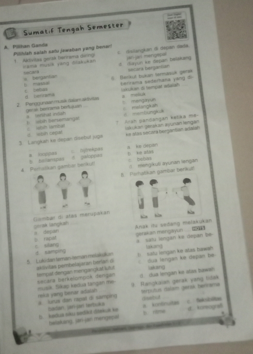 Sumatif Tengah Semester
A. Pilihan Ganda
Pilihlah salah satu jawaban yang benar! c. disilangkan di depan dada.
1. Aktivitas gerak berirama diiringi jari-jari mengepal
irama musik yang dilakukan d diayun ke depan belakang
secara bergantian
a bergantian Secara
b massal 6. Berikut bukan termasuk gerak
c bebas berirama sederhana yang di-
d berirama lakukan di tempat adaiah
2. Penggunaan musik dalam aktivitas a meliuk
b. mengayun
gerak berirama bertujuan c. melangkah
b lebih bersemangat a terlihat indah
d. membungkuk
lakukan gerakan ayunan lengan
d. iebih cepat c lebih lambat 7. Arah pandangan ketika me-
3. Langkah ke depan disebut juga ke atas secara bergantian adalah
a looppas c. bijtrekpas a ke depan
b bailanspas d galoppas b. ke atas
d. mengikuti ayunan lengan
4.kan gambar berikut! c bebas
8.rhatikan gambar berikut!
gerak langkah Gambar di atas meran
a depan Anak itu sedang melaan
b. rapat gerakan mengayun
c silang a satu lengan ke depan be-
d samping lakang
5. Luki dan teman-teman melakukan b  satu iengan ke atas bawah 
aklivitas pembelajaran berlari di  dua lengan ke depan be
tempat dengan mengangkat lutut iakang
secara berkelompok dengan d. dua lengan ke atas bawah
musik. Sikap kedua tangan me- 9. Rangkaian gerak yang tidak
reka yang benar adalah
a. lurus dan rapat di samping disebut terputus dalam gerak berirama
badan. jari-jan terbuk.
b. kedua siku sedikit ditekuk ke a. kontinuitas c. feksiblitas
w
belakang, jari-jari mengepal b ritme d. koreograf