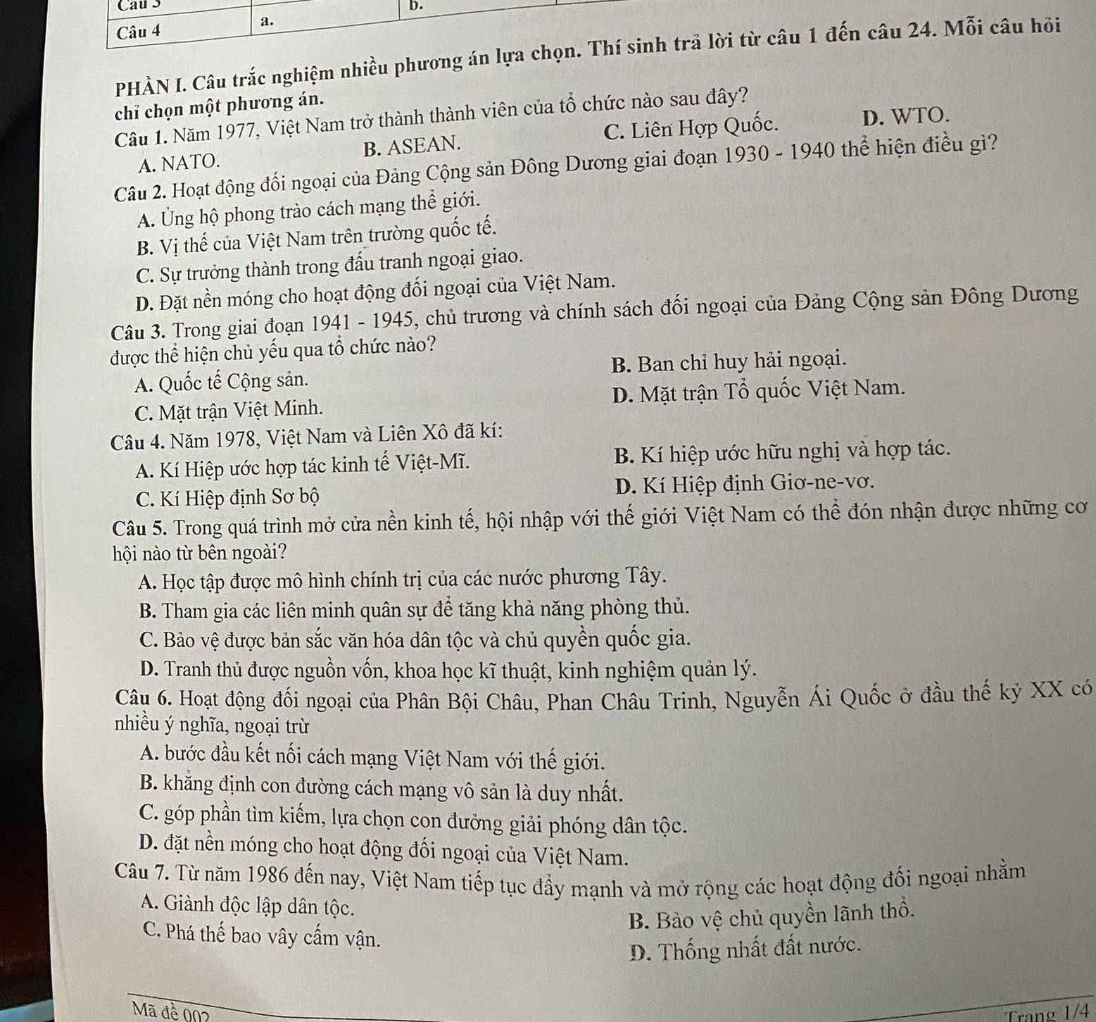 Cau 3 b.
Câu 4 a.
PHÀN I. Câu trắc nghiệm nhiều phương án lựa chọn. Thí sinh trả lời từ câu 1 đến câu 24. Mỗi câu hỏi
chỉ chọn một phương án.
D. WTO.
Cầu 1. Năm 1977, Việt Nam trở thành thành viên của tổ chức nào sau đây?
A. NATO. B. ASEAN. C. Liên Hợp Quốc.
Câu 2. Hoạt động đối ngoại của Đảng Cộng sản Đông Dương giai đoạn 1930 - 1940 thể hiện điều gì?
A. Ủng hộ phong trào cách mạng thể giới.
B. Vị thế của Việt Nam trên trường quốc tế.
C. Sự trưởng thành trong đấu tranh ngoại giao.
D. Đặt nền móng cho hoạt động đối ngoại của Việt Nam.
Câu 3. Trong giai đoạn 1941 - 1945, chủ trương và chính sách đối ngoại của Đảng Cộng sản Đông Dương
được thể hiện chủ yếu qua tổ chức nào?
A. Quốc tế Cộng sản. B. Ban chỉ huy hải ngoại.
C. Mặt trận Việt Minh. D. Mặt trận Tổ quốc Việt Nam.
Câu 4. Năm 1978, Việt Nam và Liên Xô đã kí:
A. Kí Hiệp ước hợp tác kinh tế Việt-Mĩ. B. Kí hiệp ước hữu nghị và hợp tác.
C. Kí Hiệp định Sơ bộ D. Kí Hiệp định Giơ-ne-vơ.
Câu 5. Trong quá trình mở cửa nền kinh tế, hội nhập với thế giới Việt Nam có thể đón nhận được những cơ
hội nào từ bên ngoài?
A. Học tập được mô hình chính trị của các nước phương Tây.
B. Tham gia các liên minh quân sự để tăng khả năng phòng thủ.
C. Bảo vệ được bản sắc văn hóa dân tộc và chủ quyền quốc gia.
D. Tranh thủ được nguồn vốn, khoa học kĩ thuật, kinh nghiệm quản lý.
Câu 6. Hoạt động đối ngoại của Phân Bội Châu, Phan Châu Trinh, Nguyễn Ái Quốc ở đầu thế kỷ XX có
nhiều ý nghĩa, ngoại trừ
A. bước đầu kết nối cách mạng Việt Nam với thế giới.
B. khẳng định con đường cách mạng vô sản là duy nhất.
C. góp phần tìm kiếm, lựa chọn con đưởng giải phóng dân tộc.
D. đặt nền móng cho hoạt động đối ngoại của Việt Nam.
Câu 7. Từ năm 1986 đến nay, Việt Nam tiếp tục đẩy mạnh và mở rộng các hoạt động đối ngoại nhằm
A. Giành độc lập dân tộc.
B. Bảo vệ chủ quyền lãnh thổ.
C. Phá thế bao vây cẩm vận.
D. Thống nhất đất nước.
Mã đề 002 Trang 1/4