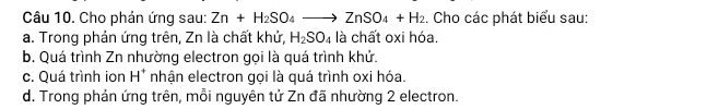 Cho phản ứng sau: Zn+H_2SO_4to ZnSO_4+H_2 :. Cho các phát biểu sau:
a. Trong phản ứng trên, Zn là chất khử, H_2SO_4 là chất oxi hóa.
b. Quá trình Zn nhường electron gọi là quá trình khử.
c. Quá trình ion H^+ nhận electron gọi là quá trình oxi hóa.
d. Trong phản ứng trên, mỗi nguyên tử Zn đã nhường 2 electron.