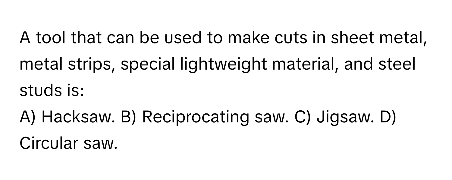 A tool that can be used to make cuts in sheet metal, metal strips, special lightweight material, and steel studs is:

A) Hacksaw. B) Reciprocating saw. C) Jigsaw. D) Circular saw.