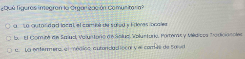 ¿Qué figuras integran la Organización Comunitaria?
a. La autoridad local, el comité de salud y líderes locales
b. El Comité de Salud, Voluntario de Salud, Voluntario, Parteras y Médicos Tradicionales
c. La enfermera, el médico, autoridad local y el comcé de Salud