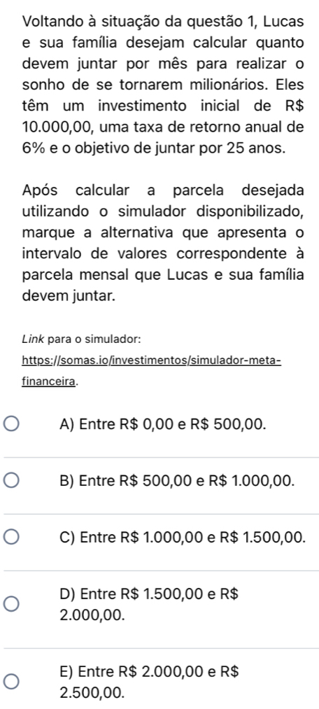 Voltando à situação da questão 1, Lucas
e sua família desejam calcular quanto
devem juntar por mês para realizar o
sonho de se tornarem milionários. Eles
têm um investimento inicial de R$
10.000,00, uma taxa de retorno anual de
6% e o objetivo de juntar por 25 anos.
Após calcular a parcela desejada
utilizando o simulador disponibilizado,
marque a alternativa que apresenta o
intervalo de valores correspondente à
parcela mensal que Lucas e sua família
devem juntar.
Link para o simulador:
https://somas.io/investimentos/simulador-meta-
financeira.
A) Entre R$ 0,00 e R$ 500,00.
B) Entre R$ 500,00 e R$ 1.000,00.
C) Entre R$ 1.000,00 e R$ 1.500,00.
D) Entre R$ 1.500,00 e R$
2.000,00.
E) Entre R$ 2.000,00 e R$
2.500,00.