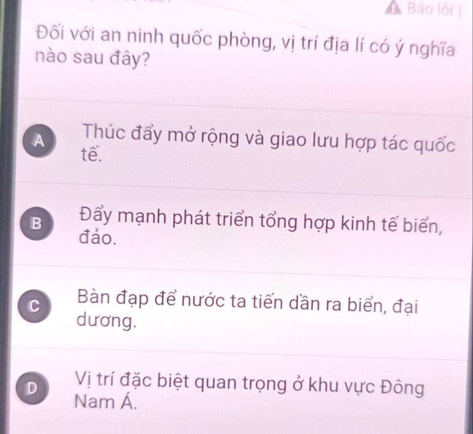 Báo lỗi
Đối với an ninh quốc phòng, vị trí địa lí có ý nghĩa
nào sau đây?
A
Thúc đẩy mở rộng và giao lưu hợp tác quốc
tế.
B
Đẩy mạnh phát triển tổng hợp kinh tế biển,
đảo.
C
Bàn đạp để nước ta tiến dần ra biển, đại
dương.
D
Vị trí đặc biệt quan trọng ở khu vực Đông
Nam Á.